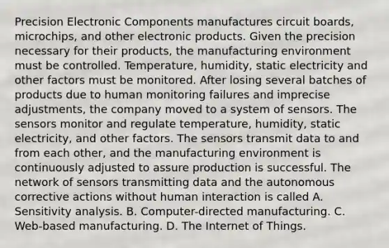 Precision Electronic Components manufactures circuit boards, microchips, and other electronic products. Given the precision necessary for their products, the manufacturing environment must be controlled. Temperature, humidity, static electricity and other factors must be monitored. After losing several batches of products due to human monitoring failures and imprecise adjustments, the company moved to a system of sensors. The sensors monitor and regulate temperature, humidity, static electricity, and other factors. The sensors transmit data to and from each other, and the manufacturing environment is continuously adjusted to assure production is successful. The network of sensors transmitting data and the autonomous corrective actions without human interaction is called A. Sensitivity analysis. B. Computer-directed manufacturing. C. Web-based manufacturing. D. The Internet of Things.