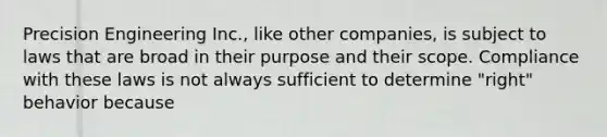 Precision Engineering Inc., like other companies, is subject to laws that are broad in their purpose and their scope. Compliance with these laws is not always sufficient to determine "right" behavior because