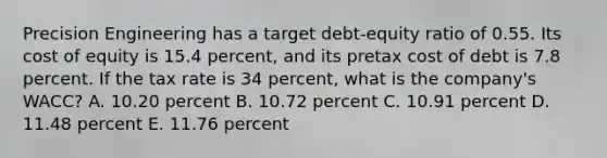 Precision Engineering has a target debt-equity ratio of 0.55. Its cost of equity is 15.4 percent, and its pretax cost of debt is 7.8 percent. If the tax rate is 34 percent, what is the company's WACC? A. 10.20 percent B. 10.72 percent C. 10.91 percent D. 11.48 percent E. 11.76 percent