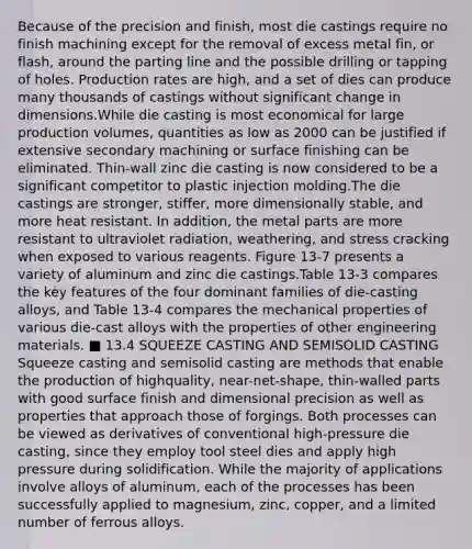 Because of the precision and finish, most die castings require no finish machining except for the removal of excess metal fin, or flash, around the parting line and the possible drilling or tapping of holes. Production rates are high, and a set of dies can produce many thousands of castings without significant change in dimensions.While die casting is most economical for large production volumes, quantities as low as 2000 can be justified if extensive secondary machining or surface finishing can be eliminated. Thin-wall zinc die casting is now considered to be a significant competitor to plastic injection molding.The die castings are stronger, stiffer, more dimensionally stable, and more heat resistant. In addition, the metal parts are more resistant to ultraviolet radiation, weathering, and stress cracking when exposed to various reagents. Figure 13-7 presents a variety of aluminum and zinc die castings.Table 13-3 compares the key features of the four dominant families of die-casting alloys, and Table 13-4 compares the mechanical properties of various die-cast alloys with the properties of other engineering materials. ■ 13.4 SQUEEZE CASTING AND SEMISOLID CASTING Squeeze casting and semisolid casting are methods that enable the production of highquality, near-net-shape, thin-walled parts with good surface finish and dimensional precision as well as properties that approach those of forgings. Both processes can be viewed as derivatives of conventional high-pressure die casting, since they employ tool steel dies and apply high pressure during solidification. While the majority of applications involve alloys of aluminum, each of the processes has been successfully applied to magnesium, zinc, copper, and a limited number of ferrous alloys.