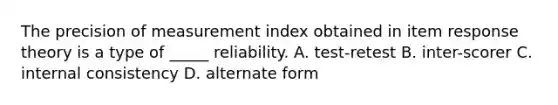 The precision of measurement index obtained in item response theory is a type of _____ reliability. A. test-retest B. inter-scorer C. internal consistency D. alternate form