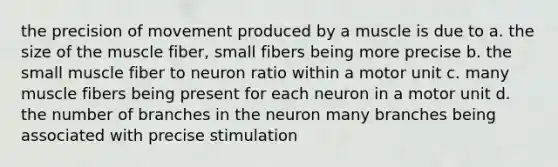 the precision of movement produced by a muscle is due to a. the size of the muscle fiber, small fibers being more precise b. the small muscle fiber to neuron ratio within a motor unit c. many muscle fibers being present for each neuron in a motor unit d. the number of branches in the neuron many branches being associated with precise stimulation