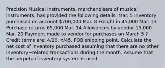 Precision Musical​ Instruments, merchandisers of musical​ instruments, has provided the following​ details: Mar. 5 Inventory purchased on account 700,000 Mar. 8 Freight in 45,000 Mar. 13 Purchase returns 65,000 Mar. 14 Allowances by vendor 15,000 Mar. 20 Payment made to vendor for purchases on March 5 ​? Credit terms​ are: 4​/20, ​n/45, FOB shipping point. Calculate the net cost of inventory purchased assuming that there are no other inventory−related transactions during the month. Assume that the perpetual inventory system is used.