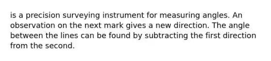 is a precision surveying instrument for measuring angles. An observation on the next mark gives a new direction. The angle between the lines can be found by subtracting the first direction from the second.