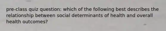 pre-class quiz question: which of the following best describes the relationship between social determinants of health and overall health outcomes?