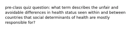 pre-class quiz question: what term describes the unfair and avoidable differences in health status seen within and between countries that social determinants of health are mostly responsible for?