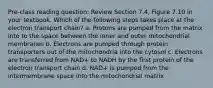 Pre-class reading question: Review Section 7.4, Figure 7.10 in your textbook. Which of the following steps takes place at the electron transport chain? a. Protons are pumped from the matrix into to the space between the inner and outer mitochondrial membranes b. Electrons are pumped through protein transporters out of the mitochondria into the cytosol c. Electrons are transferred from NAD+ to NADH by the first protein of the electron transport chain d. NAD+ is pumped from the intermembrane space into the mitochondrial matrix