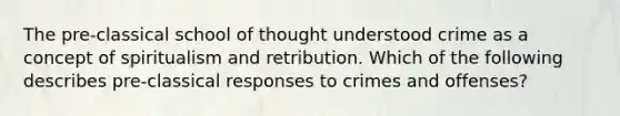 The pre-classical school of thought understood crime as a concept of spiritualism and retribution. Which of the following describes pre-classical responses to crimes and offenses?