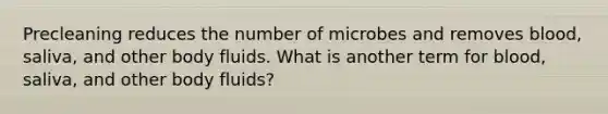 Precleaning reduces the number of microbes and removes blood, saliva, and other body fluids. What is another term for blood, saliva, and other body fluids?