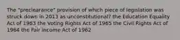 The "preclearance" provision of which piece of legislation was struck down in 2013 as unconstitutional? the Education Equality Act of 1963 the Voting Rights Act of 1965 the Civil Rights Act of 1964 the Fair Income Act of 1962