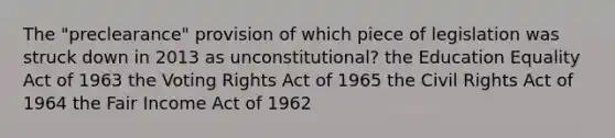 The "preclearance" provision of which piece of legislation was struck down in 2013 as unconstitutional? the Education Equality Act of 1963 the Voting Rights Act of 1965 the Civil Rights Act of 1964 the Fair Income Act of 1962