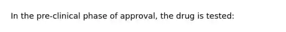 In the pre-clinical phase of approval, the drug is tested: