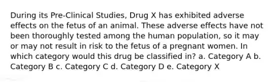 During its Pre-Clinical Studies, Drug X has exhibited adverse effects on the fetus of an animal. These adverse effects have not been thoroughly tested among the human population, so it may or may not result in risk to the fetus of a pregnant women. In which category would this drug be classified in? a. Category A b. Category B c. Category C d. Category D e. Category X