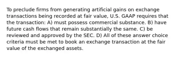 To preclude firms from generating artificial gains on exchange transactions being recorded at fair value, U.S. GAAP requires that the transaction: A) must possess commercial substance. B) have future cash flows that remain substantially the same. C) be reviewed and approved by the SEC. D) All of these answer choice criteria must be met to book an exchange transaction at the fair value of the exchanged assets.