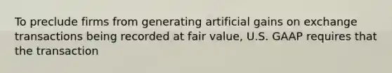 To preclude firms from generating artificial gains on exchange transactions being recorded at fair value, U.S. GAAP requires that the transaction