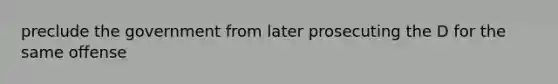 preclude the government from later prosecuting the D for the same offense