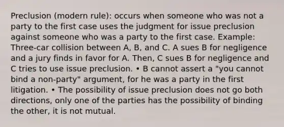 Preclusion (modern rule): occurs when someone who was not a party to the first case uses the judgment for issue preclusion against someone who was a party to the first case. Example: Three-car collision between A, B, and C. A sues B for negligence and a jury finds in favor for A. Then, C sues B for negligence and C tries to use issue preclusion. • B cannot assert a "you cannot bind a non-party" argument, for he was a party in the first litigation. • The possibility of issue preclusion does not go both directions, only one of the parties has the possibility of binding the other, it is not mutual.