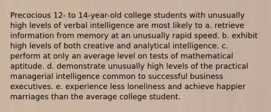 Precocious 12- to 14-year-old college students with unusually high levels of verbal intelligence are most likely to a. retrieve information from memory at an unusually rapid speed. b. exhibit high levels of both creative and analytical intelligence. c. perform at only an average level on tests of mathematical aptitude. d. demonstrate unusually high levels of the practical managerial intelligence common to successful business executives. e. experience less loneliness and achieve happier marriages than the average college student.