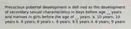 Precocious pubertal development is defi ned as the development of secondary sexual characteristics in boys before age __ years and menses in girls before the age of __ years. a. 10 years; 10 years b. 6 years; 8 years c. 9 years; 9.5 years d. 6 years; 9 years