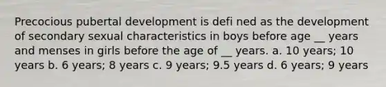 Precocious pubertal development is defi ned as the development of secondary sexual characteristics in boys before age __ years and menses in girls before the age of __ years. a. 10 years; 10 years b. 6 years; 8 years c. 9 years; 9.5 years d. 6 years; 9 years