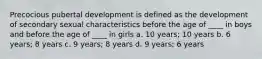 Precocious pubertal development is defined as the development of secondary sexual characteristics before the age of ____ in boys and before the age of ____ in girls a. 10 years; 10 years b. 6 years; 8 years c. 9 years; 8 years d. 9 years; 6 years