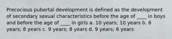 Precocious pubertal development is defined as the development of secondary sexual characteristics before the age of ____ in boys and before the age of ____ in girls a. 10 years; 10 years b. 6 years; 8 years c. 9 years; 8 years d. 9 years; 6 years