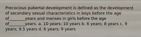 Precocious pubertal development is defined as the development of secondary sexual characteristics in boys before the age of________years and menses in girls before the age of________years. a. 10 years; 10 years b. 6 years; 8 years c. 9 years; 9.5 years d. 6 years; 9 years