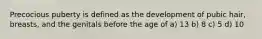 Precocious puberty is defined as the development of pubic hair, breasts, and the genitals before the age of a) 13 b) 8 c) 5 d) 10