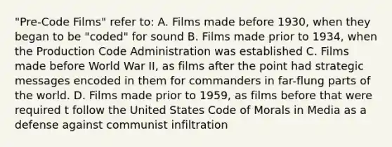 "Pre-Code Films" refer to: A. Films made before 1930, when they began to be "coded" for sound B. Films made prior to 1934, when the Production Code Administration was established C. Films made before World War II, as films after the point had strategic messages encoded in them for commanders in far-flung parts of the world. D. Films made prior to 1959, as films before that were required t follow the United States Code of Morals in Media as a defense against communist infiltration