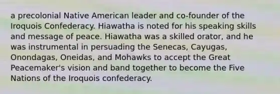 a precolonial Native American leader and co-founder of the Iroquois Confederacy. Hiawatha is noted for his speaking skills and message of peace. Hiawatha was a skilled orator, and he was instrumental in persuading the Senecas, Cayugas, Onondagas, Oneidas, and Mohawks to accept the Great Peacemaker's vision and band together to become the Five Nations of the Iroquois confederacy.