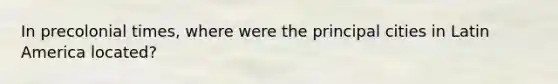 In precolonial times, where were the principal cities in Latin America located?