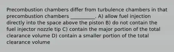 Precombustion chambers differ from turbulence chambers in that precombustion chambers __________. A) allow fuel injection directly into the space above the piston B) do not contain the fuel injector nozzle tip C) contain the major portion of the total clearance volume D) contain a smaller portion of the total clearance volume