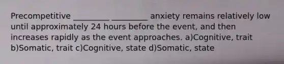 Precompetitive _________ _________ anxiety remains relatively low until approximately 24 hours before the event, and then increases rapidly as the event approaches. a)Cognitive, trait b)Somatic, trait c)Cognitive, state d)Somatic, state