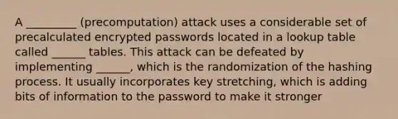 A _________ (precomputation) attack uses a considerable set of precalculated encrypted passwords located in a lookup table called ______ tables. This attack can be defeated by implementing ______, which is the randomization of the hashing process. It usually incorporates key stretching, which is adding bits of information to the password to make it stronger