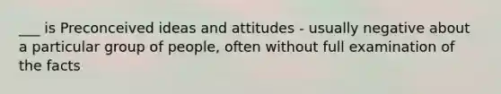 ___ is Preconceived ideas and attitudes - usually negative about a particular group of people, often without full examination of the facts