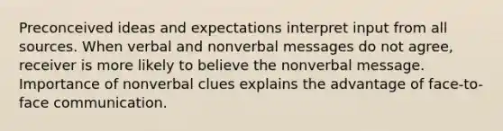 Preconceived ideas and expectations interpret input from all sources. When verbal and nonverbal messages do not agree, receiver is more likely to believe the nonverbal message. Importance of nonverbal clues explains the advantage of face-to-face communication.