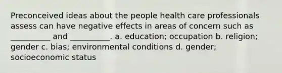 Preconceived ideas about the people health care professionals assess can have negative effects in areas of concern such as __________ and __________. a. education; occupation b. religion; gender c. bias; environmental conditions d. gender; socioeconomic status