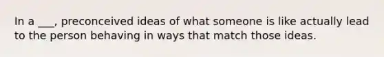 In a ___, preconceived ideas of what someone is like actually lead to the person behaving in ways that match those ideas.