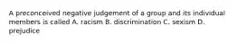 A preconceived negative judgement of a group and its individual members is called A. racism B. discrimination C. sexism D. prejudice