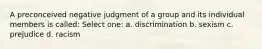 A preconceived negative judgment of a group and its individual members is called: Select one: a. discrimination b. sexism c. prejudice d. racism