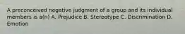 A preconceived negative judgment of a group and its individual members is a(n) A. Prejudice B. Stereotype C. Discrimination D. Emotion