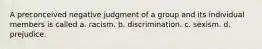 A preconceived negative judgment of a group and its individual members is called a. racism. b. discrimination. c. sexism. d. prejudice.