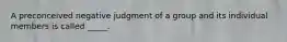 A preconceived negative judgment of a group and its individual members is called _____.