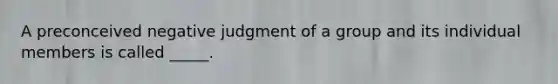 A preconceived negative judgment of a group and its individual members is called _____.