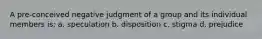 A pre-conceived negative judgment of a group and its individual members is: a. speculation b. disposition c. stigma d. prejudice