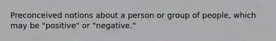 Preconceived notions about a person or group of people, which may be "positive" or "negative."