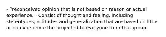 - Preconceived opinion that is not based on reason or actual experience. - Consist of thought and feeling, including stereotypes, attitudes and generalization that are based on little or no experience the projected to everyone from that group.