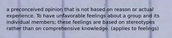 a preconceived opinion that is not based on reason or actual experience. To have unfavorable feelings about a group and its individual members; these feelings are based on stereotypes rather than on comprehensive knowledge. (applies to feelings)