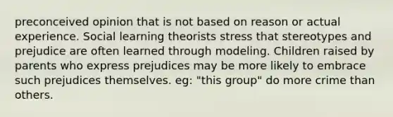 preconceived opinion that is not based on reason or actual experience. Social learning theorists stress that stereotypes and prejudice are often learned through modeling. Children raised by parents who express prejudices may be more likely to embrace such prejudices themselves. eg: "this group" do more crime than others.