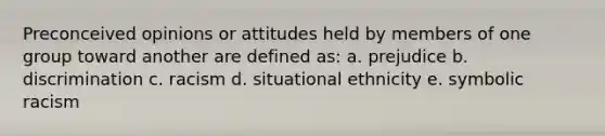 Preconceived opinions or attitudes held by members of one group toward another are defined as: a. prejudice b. discrimination c. racism d. situational ethnicity e. symbolic racism